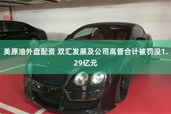 美原油外盘配资 双汇发展及公司高管合计被罚没1.29亿元