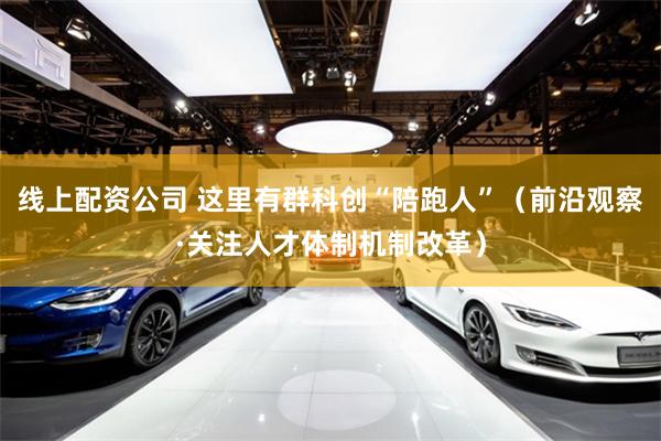 线上配资公司 这里有群科创“陪跑人”（前沿观察·关注人才体制机制改革）