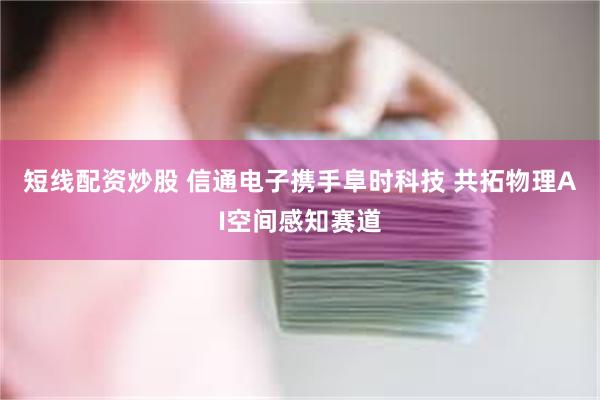 短线配资炒股 信通电子携手阜时科技 共拓物理AI空间感知赛道