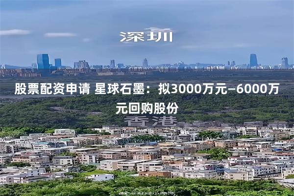 股票配资申请 星球石墨：拟3000万元—6000万元回购股份