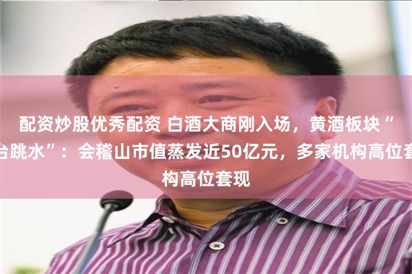 配资炒股优秀配资 白酒大商刚入场，黄酒板块“高台跳水”：会稽山市值蒸发近50亿元，多家机构高位套现