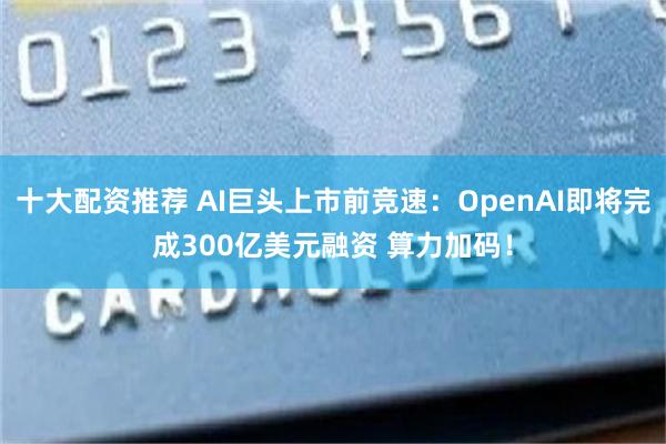 十大配资推荐 AI巨头上市前竞速：OpenAI即将完成300亿美元融资 算力加码！