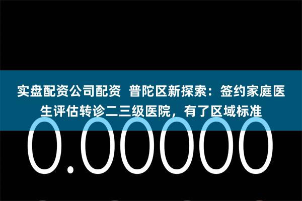 实盘配资公司配资  普陀区新探索：签约家庭医生评估转诊二三级医院，有了区域标准