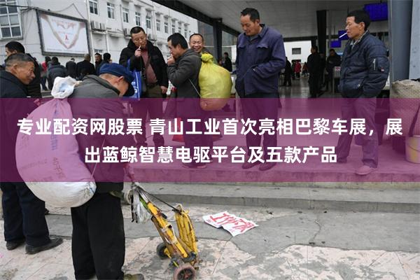 专业配资网股票 青山工业首次亮相巴黎车展，展出蓝鲸智慧电驱平台及五款产品