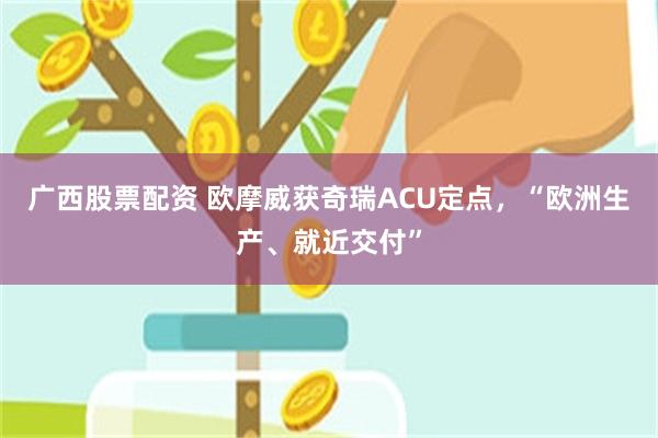 广西股票配资 欧摩威获奇瑞ACU定点，“欧洲生产、就近交付”