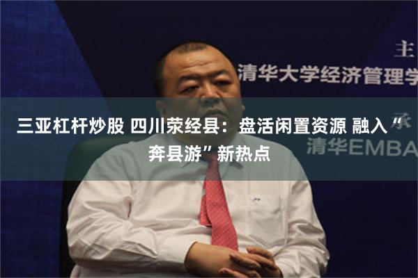 三亚杠杆炒股 四川荥经县:盘活闲置资源 融入“奔县游”新热点